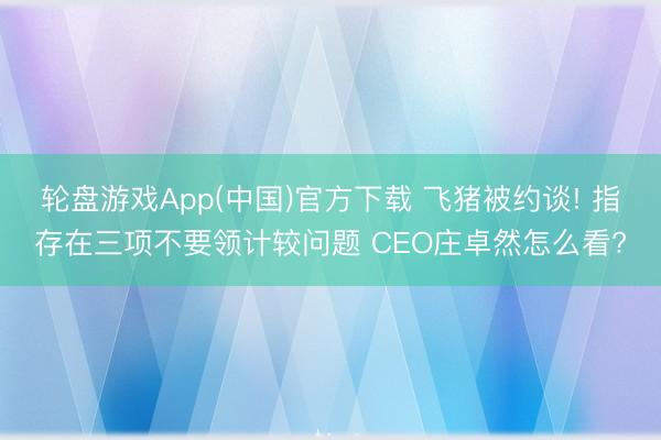 轮盘游戏App(中国)官方下载 飞猪被约谈! 指存在三项不要领计较问题 CEO庄卓然怎么看?