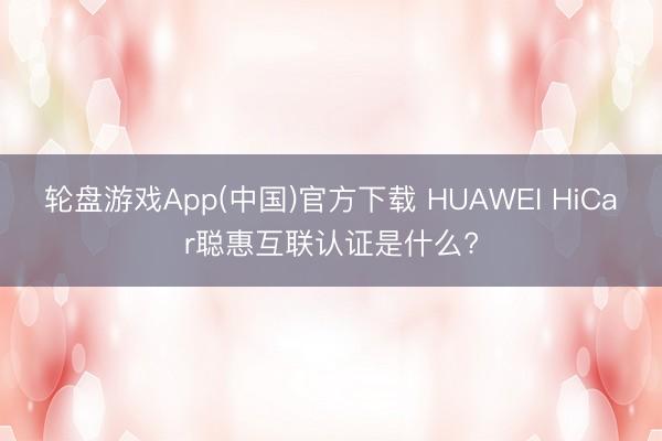 轮盘游戏App(中国)官方下载 HUAWEI HiCar聪惠互联认证是什么?