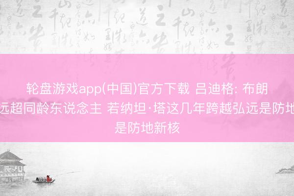 轮盘游戏app(中国)官方下载 吕迪格: 布朗水平远超同龄东说念主 若纳坦·塔这几年跨越弘远是防地新核