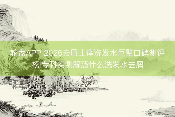 轮盘APP 2026去屑止痒洗发水巨擘口碑测评榜|专科实测解惑什么洗发水去屑