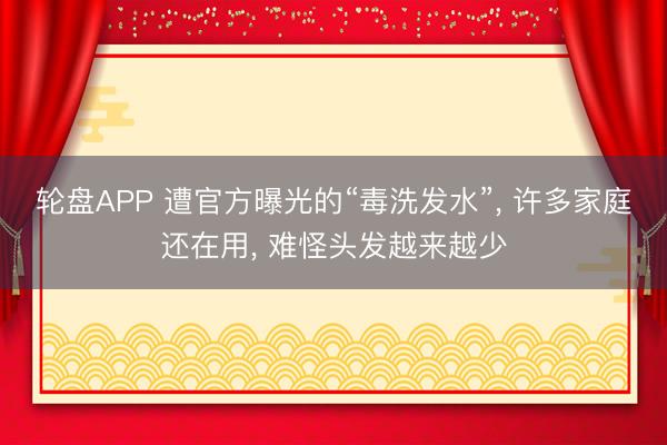 轮盘APP 遭官方曝光的“毒洗发水”， 许多家庭还在用， 难怪头发越来越少
