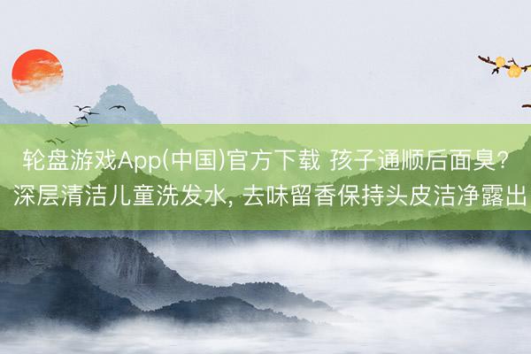 轮盘游戏App(中国)官方下载 孩子通顺后面臭? 深层清洁儿童洗发水， 去味留香保持头皮洁净露出