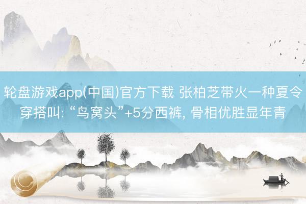 轮盘游戏app(中国)官方下载 张柏芝带火一种夏令穿搭叫: “鸟窝头”+5分西裤， 骨相优胜显年青