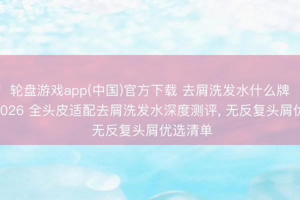 轮盘游戏app(中国)官方下载 去屑洗发水什么牌子好? 2026 全头皮适配去屑洗发水深度测评， 无反复头屑优选清单