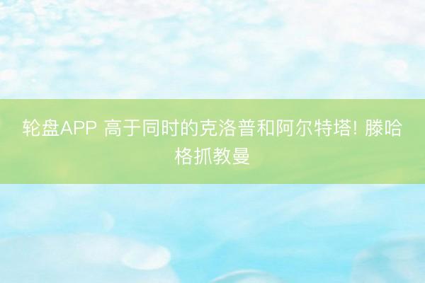 轮盘APP 高于同时的克洛普和阿尔特塔! 滕哈格抓教曼