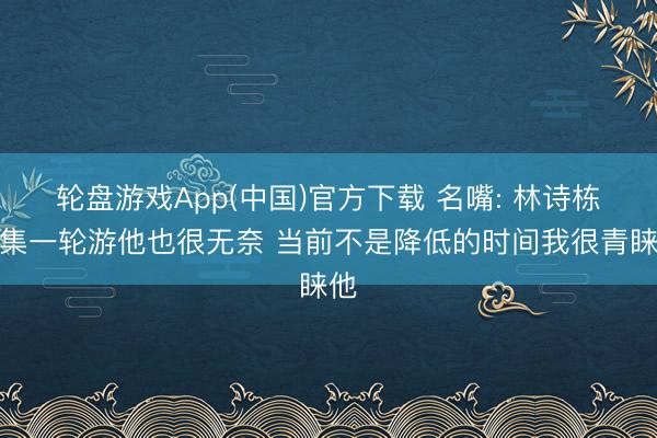 轮盘游戏App(中国)官方下载 名嘴: 林诗栋汇集一轮游他也很无奈 当前不是降低的时间我很青睐他