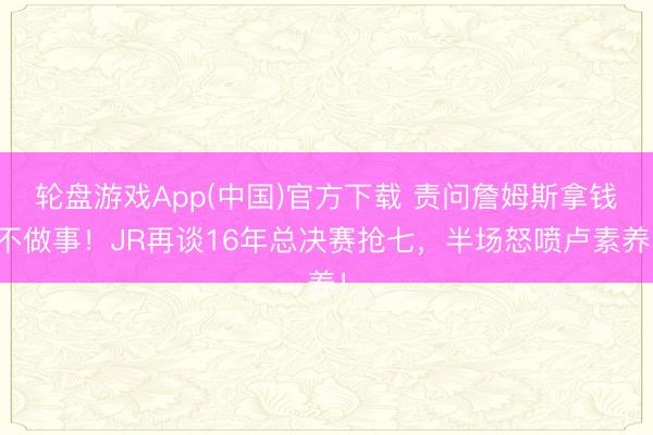 轮盘游戏App(中国)官方下载 责问詹姆斯拿钱不做事！JR再谈16年总决赛抢七，半场怒喷卢素养！