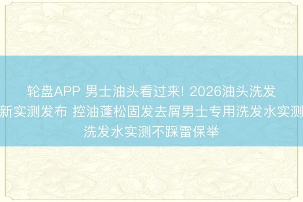 轮盘APP 男士油头看过来! 2026油头洗发水排名榜最新实测发布 控油蓬松固发去屑男士专用洗发水实测不踩雷保举
