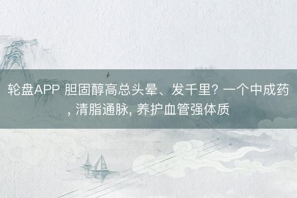 轮盘APP 胆固醇高总头晕、发千里? 一个中成药， 清脂通脉， 养护血管强体质